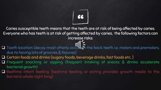 “Caries susceptible teeth means that the teeth are at risk of being affected by caries.
Everyone who has teeth is at risk of getting affected by caries, the following factors can
increase risks:
 Tooth location (decay most oftenly occurs in the back teeth i.e. molars and premolars,
due to having lots of grooves & fissures)
 Certain foods and drinks (sugary foods, beverage drinks, fast foods etc. )
 Frequent snacking or sipping (frequent intaking of snacks & drinks accelerate
bacterial growth)
 Bedtime infant feeding (bedtime feeding or eating provides growth media to the
bacteria whole night long)
 