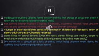 “ Inadequate brushing (plaque forms quickly and the first stages of decay can begin if
teeth are not brushed right after eating meal)
 Not getting enough fluoride (Fluoride, a naturally occurring mineral, helps prevent
cavities and can even reverse the earliest stages of tooth damage)
 Younger or older age (dental caries are common in children and teenagers. Teeth of
elderly adults are also vulnerable to caries)
 Worn fillings or dental devices. (Over the years, dental fillings can weaken, begin to
break down or develop rough edges allowing plaque to build up more easily)
 Dry mouth (it is caused by a lack of saliva, which helps prevent tooth decay by
washing away food and plaque from teeth)
 