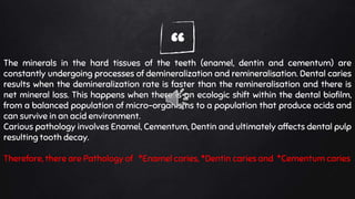 “The minerals in the hard tissues of the teeth (enamel, dentin and cementum) are
constantly undergoing processes of demineralization and remineralisation. Dental caries
results when the demineralization rate is faster than the remineralisation and there is
net mineral loss. This happens when there is an ecologic shift within the dental biofilm,
from a balanced population of micro-organisms to a population that produce acids and
can survive in an acid environment.
Carious pathology involves Enamel, Cementum, Dentin and ultimately affects dental pulp
resulting tooth decay.
Therefore, there are Pathology of *Enamel caries, *Dentin caries and *Cementum caries
 