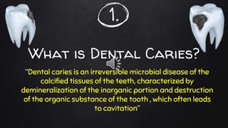 1.
What is Dental Caries?
“Dental caries is an irreversible microbial disease of the
calcified tissues of the teeth, characterized by
demineralization of the inorganic portion and destruction
of the organic substance of the tooth , which often leads
to cavitation”
 