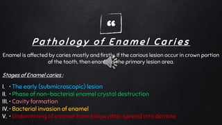 “P a t h o l o g y o f E n a m e l C a r i e s
Enamel is affected by caries mostly and firstly. If the carious lesion occur in crown portion
of the tooth, then enamel is the primary lesion area.
Stages of Enamel caries :
I. • The early (submicroscopic) lesion
II. • Phase of non-bacterial enamel crystal destruction
III. • Cavity formation
IV. • Bacterial invasion of enamel
V. • Undermining of enamel from below after spread into dentine
 