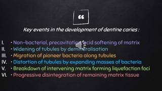 “Key events in the development of dentine caries :
I. • Non-bacterial, precavitation, acid softening of matrix
II. • Widening of tubules by demineralisation
III. • Migration of pioneer bacteria along tubules
IV. • Distortion of tubules by expanding masses of bacteria
V. • Breakdown of intervening matrix forming liquefaction foci
VI. • Progressive disintegration of remaining matrix tissue
 