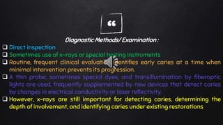 “Diagnostic Methods/ Examination :
 Direct inspection
 Sometimes use of x-rays or special testing instruments
 Routine, frequent clinical evaluation identifies early caries at a time when
minimal intervention prevents its progression.
 A thin probe, sometimes special dyes, and transillumination by fiberoptic
lights are used, frequently supplemented by new devices that detect caries
by changes in electrical conductivity or laser reflectivity.
 However, x-rays are still important for detecting caries, determining the
depth of involvement, and identifying caries under existing restorations
 