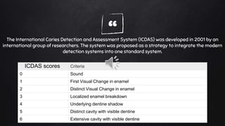 “The International Caries Detection and Assessment System (ICDAS) was developed in 2001 by an
international group of researchers. The system was proposed as a strategy to integrate the modern
detection systems into one standard system.
Criteria
0 Sound
1 First Visual Change in enamel
2 Distinct Visual Change in enamel
3 Localized enamel breakdown
4 Underlying dentine shadow
5 Distinct cavity with visible dentine
6 Extensive cavity with visible dentine
ICDAS scores
 