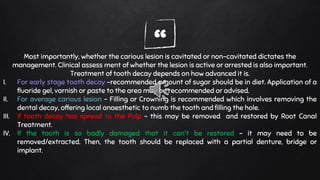 “Most importantly, whether the carious lesion is cavitated or non-cavitated dictates the
management. Clinical assess ment of whether the lesion is active or arrested is also important.
Treatment of tooth decay depends on how advanced it is.
I. For early stage tooth decay –recommended amount of sugar should be in diet. Application of a
fluoride gel, varnish or paste to the area may be recommended or advised.
II. For average carious lesion – Filling or Crowning is recommended which involves removing the
dental decay, offering local anaesthetic to numb the tooth and filling the hole.
III. If tooth decay has spread to the Pulp – this may be removed and restored by Root Canal
Treatment.
IV. If the tooth is so badly damaged that it can't be restored – it may need to be
removed/extracted. Then, the tooth should be replaced with a partial denture, bridge or
implant.
 