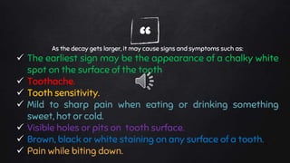 “As the decay gets larger, it may cause signs and symptoms such as:
 The earliest sign may be the appearance of a chalky white
spot on the surface of the tooth
 Toothache.
 Tooth sensitivity.
 Mild to sharp pain when eating or drinking something
sweet, hot or cold.
 Visible holes or pits on tooth surface.
 Brown, black or white staining on any surface of a tooth.
 Pain while biting down.
 