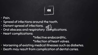 “• Pain.
• Spread of infections around the tooth.
• Distant spread of infections.
• Oral abscess and respiratory complications.
• Heart complications:
*Infective endocarditic,
*Infection of heart valves.
• Worsening of existing medical illnesses such as diabetes.
• Death may result from complication of dental caries.
 