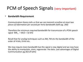 PCM of Speech Signals (very-important)
• Bandwidth Requirement
Communication theory tells us that we can transmit errorfree at most two
pieces of information per second per hertz bandwidth (lathi pg. 260)
Therefore the minimum required bandwidth for transmission of a PCM speech
signal BWmin = 64/2 = 32 kHz
Recall that for analog techniques such as AM, FM etc the bandwidth of the
order of 4 kHz, 8 kHz etc.
We may require more bandwidth but the signal is now digital and we now have
the ability to manipulate, store, regenerate the data. (see advantages of Digital
Communication pg 263 of lathi)
 