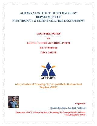 ACHARYA INSTITUTE OF TECHNOLOGY
DEPARTMENT OF
ELECTRONICS & COMMUNICATION ENGINEERING
LECTUIRE NOTES
ON
DIGITAL COMMUNICATION – 17EC61
B.E -6th
Semester
CBCS -2017-18
Acharya Institute of Technology, Dr. Sarvepalli Radha Krishnan Road,
Bengaluru -560107
Prepared By
Devasis Pradhan, Assistant Professor
Department of ECE, Acharya Institute of Technology, Dr. Sarvepalli Radha Krishnan
Road, Bengaluru -560107
 