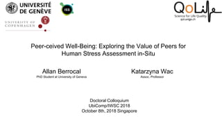 Peer-ceived Well-Being: Exploring the Value of Peers for
Human Stress Assessment in-Situ
Allan Berrocal
PhD Student at University of Geneva
Katarzyna Wac
Assoc. Professor
Doctoral Colloquium
UbiComp/IWSC 2018
October 8th, 2018 Singapore
 