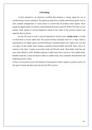 - 10 -
3.Working
A clock generator is an electronic oscillator that produces a timing signal for use in
synchronizing a circuit's operation. The signal can range from a simple symmetrical square wave to
more complex arrangements. A clock circuit is a circuit that can produce clock signals. These
signals are digital square waveforms, which alternate between on and off. With a 555 timer, we can
produce clock signals of varying frequencies based on the values of the external resistors and
capacitor that we choose.
For the 555 timer to work, it must be operated in Astable mode. Astable mode is a mode
in which there is no one stable state. The circuit switches constantly from low to high, which is
representative of a digital square waveform that goes constantly high to low, high to low over and
over again. So the astable mode switches constantly between HIGH and LOW states. This is in
contrast to the other 2 modes, monostable mode and Bistable mode. Monostable mode has one
state, either HIGH or LOW. Bistable mode has 2 stable states that it can be in. Like astable mode,
Bistable mode has 2 states but they're stable; in astable mode, they constantly fluctuate back and
forth between the 2 states.
A Duty cycle or power cycle is the fraction of one period in which a signal or system is active. In
this type of circuit, the duty cycle can never be 50% or lower.
 