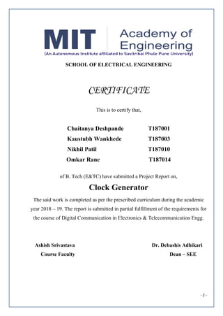 - 2 -
SCHOOL OF ELECTRICAL ENGINEERING
CERTIFICATE
This is to certify that,
Chaitanya Deshpande T187001
Kaustubh Wankhede T187003
Nikhil Patil T187010
Omkar Rane T187014
of B. Tech (E&TC) have submitted a Project Report on,
Clock Generator
The said work is completed as per the prescribed curriculum during the academic
year 2018 – 19. The report is submitted in partial fulfillment of the requirements for
the course of Digital Communication in Electronics & Telecommunication Engg.
Ashish Srivastava Dr. Debashis Adhikari
Course Faculty Dean – SEE
 