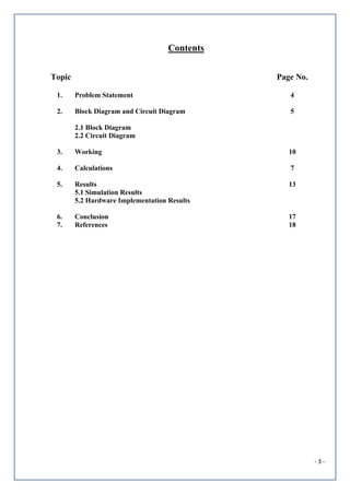 - 3 -
Contents
Topic Page No.
1. Problem Statement 4
2. Block Diagram and Circuit Diagram
2.1 Block Diagram
2.2 Circuit Diagram
5
3. Working 10
4. Calculations 7
5. Results
5.1 Simulation Results
5.2 Hardware Implementation Results
13
6. Conclusion 17
7. References 18
 