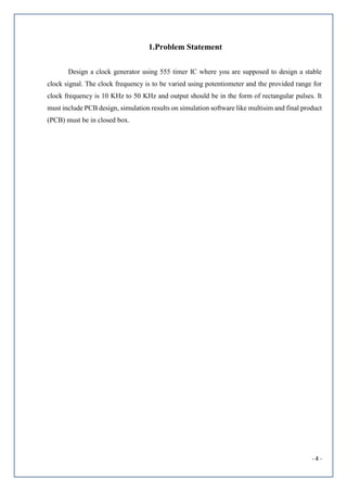- 4 -
1.Problem Statement
Design a clock generator using 555 timer IC where you are supposed to design a stable
clock signal. The clock frequency is to be varied using potentiometer and the provided range for
clock frequency is 10 KHz to 50 KHz and output should be in the form of rectangular pulses. It
must include PCB design, simulation results on simulation software like multisim and final product
(PCB) must be in closed box.
 
