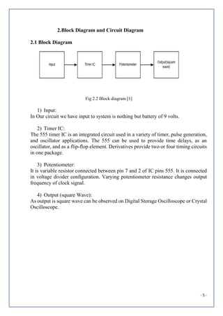 - 5 -
2.Block Diagram and Circuit Diagram
2.1 Block Diagram
Fig 2.2 Block diagram [1]
1) Input:
In Our circuit we have input to system is nothing but battery of 9 volts.
2) Timer IC:
The 555 timer IC is an integrated circuit used in a variety of timer, pulse generation,
and oscillator applications. The 555 can be used to provide time delays, as an
oscillator, and as a flip-flop element. Derivatives provide two or four timing circuits
in one package.
3) Potentiometer:
It is variable resistor connected between pin 7 and 2 of IC pins 555. It is connected
in voltage divider configuration. Varying potentiometer resistance changes output
frequency of clock signal.
4) Output (square Wave):
As output is square wave can be observed on Digital Storage Oscilloscope or Crystal
Oscilloscope.
 