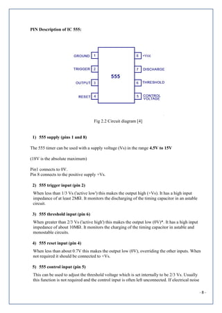 - 8 -
PIN Description of IC 555:
Fig 2.2 Circuit diagram [4]
1) 555 supply (pins 1 and 8)
The 555 timer can be used with a supply voltage (Vs) in the range 4.5V to 15V
(18V is the absolute maximum)
Pin1 connects to 0V.
Pin 8 connects to the positive supply +Vs.
2) 555 trigger input (pin 2)
When less than 1/3 Vs ('active low') this makes the output high (+Vs). It has a high input
impedance of at least 2M . It monitors the discharging of the timing capacitor in an astable
circuit.
3) 555 threshold input (pin 6)
When greater than 2/3 Vs ('active high') this makes the output low (0V)*. It has a high input
impedance of about 10M . It monitors the charging of the timing capacitor in astable and
monostable circuits.
4) 555 reset input (pin 4)
When less than about 0.7V this makes the output low (0V), overriding the other inputs. When
not required it should be connected to +Vs.
5) 555 control input (pin 5)
This can be used to adjust the threshold voltage which is set internally to be 2/3 Vs. Usually
this function is not required and the control input is often left unconnected. If electrical noise
 
