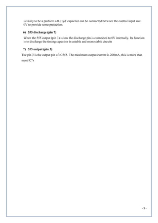 - 9 -
is likely to be a problem a 0.01µF capacitor can be connected between the control input and
0V to provide some protection.
6) 555 discharge (pin 7)
When the 555 output (pin 3) is low the discharge pin is connected to 0V internally. Its function
is to discharge the timing capacitor in astable and monostable circuits
7) 555 output (pin 3)
The pin 3 is the output pin of IC555. The maximum output current is 200mA, this is more than
most IC’s
 
