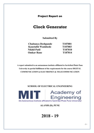 - 1 -
Project Report on
Clock Generator
Submitted By
Chaitanya Deshpande T187001
Kaustubh Wankhede T187003
Nikhil Patil T187010
Omkar Rane T187014
A report submitted to an autonomous institute affiliated to Savitribai Phule Pune
University in partial fulfillment of the requirements for the course DIGITAL
COMMUNICATION in ELECTRONICS & TELECOMMUNICATION
SCHOOL OF ELECTRICAL ENGINEERING
ALANDI (D), PUNE
2018 - 19
 