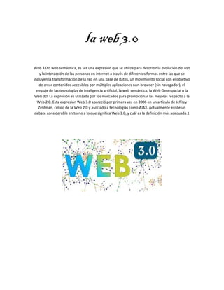 la web 3.0
Web 3.0 o web semántica, es ser una expresión que se utiliza para describir la evolución del uso
y la interacción de las personas en internet a través de diferentes formas entre las que se
incluyen la transformación de la red en una base de datos, un movimiento social con el objetivo
de crear contenidos accesibles por múltiples aplicaciones non-browser (sin navegador), el
empuje de las tecnologías de inteligencia artificial, la web semántica, la Web Geoespacial o la
Web 3D. La expresión es utilizada por los mercados para promocionar las mejoras respecto a la
Web 2.0. Esta expresión Web 3.0 apareció por primera vez en 2006 en un artículo de Jeffrey
Zeldman, crítico de la Web 2.0 y asociado a tecnologías como AJAX. Actualmente existe un
debate considerable en torno a lo que significa Web 3.0, y cuál es la definición más adecuada.1
 
