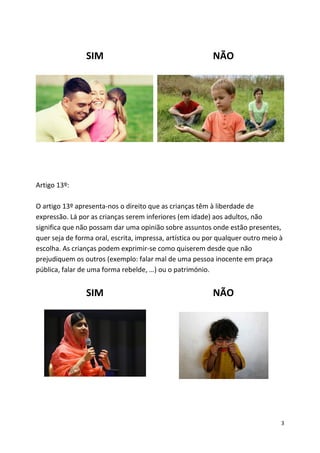 3
SIM NÃO
Artigo 13º:
O artigo 13º apresenta-nos o direito que as crianças têm à liberdade de
expressão. Lá por as crianças serem inferiores (em idade) aos adultos, não
significa que não possam dar uma opinião sobre assuntos onde estão presentes,
quer seja de forma oral, escrita, impressa, artística ou por qualquer outro meio à
escolha. As crianças podem exprimir-se como quiserem desde que não
prejudiquem os outros (exemplo: falar mal de uma pessoa inocente em praça
pública, falar de uma forma rebelde, …) ou o património.
SIM NÃO
 