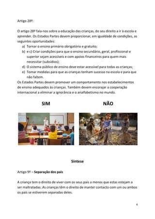4
Artigo 28º:
O artigo 28º fala-nos sobre a educação das crianças, do seu direito a ir à escola e
aprender. Os Estados Partes devem proporcionar, em igualdade de condições, as
seguintes oportunidades:
a) Tornar o ensino primário obrigatório e gratuito;
b) e c) Criar condições para que o ensino secundário, geral, profissional e
superior sejam acessíveis e com apoios financeiros para quem mais
necessitar (subsídios);
d) O sistema público de ensino deve estar acessível para todas as crianças;
e) Tomar medidas para que as crianças tenham sucesso na escola e para que
não faltem.
Os Estados Partes devem promover um comportamento nos estabelecimentos
de ensino adequados às crianças. Também devem encorajar a cooperação
internacional a eliminar a ignorância e o analfabetismo no mundo.
SIM NÃO
Síntese
Artigo 9º – Separação dos pais
A criança tem o direito de viver com os seus pais a menos que estas estejam a
ser maltratadas. As crianças têm o direito de manter contacto com um ou ambos
os pais se estiverem separadas deles.
 