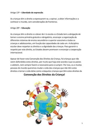 5
Artigo 13º – Liberdade de expressão
As crianças têm o direito a expressarem-se, a opinar, a obter informações e a
conhecer o mundo, sem considerações de fronteiras.
Artigo 28º – Educação
As crianças têm o direito e o dever de ir à escola e o Estado tem a obrigação de
tornar o ensino primário gratuito e obrigatório, encorajar a organização de
diferentes sistemas de ensino secundário e superior acessíveis a todas as
crianças e adolescentes, em função das capacidades de cada um. A disciplina
escolar deve respeitar os direitos e a dignidade das crianças. Para garantir o
respeito por este direito, os Estados devem promover e encorajar a cooperação
internacional.
Apesar de haver esta Convenção dos Direitos da Criança, há crianças que não
veem defendidos estes direitos, por muito que haja este acordo e que os países
o adotem, nem sempre fazem o necessário para o cumprir. Por isso, eu e muitas
pessoas do mundo queremos mudar a vida das crianças que não têm estes
direitos e tornar a vida delas como a daquelas crianças que têm estes direitos da
Convenção dos Direitos da Criança!
 