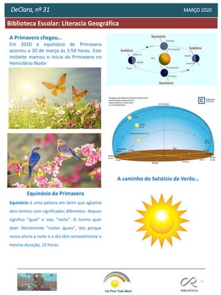 12
Biblioteca Escolar: Literacia Geográfica
DeClara, nº 31 MARÇO 2020
A Primavera chegou…
Em 2010 o equinócio de Primavera
ocorreu a 20 de março às 3:50 horas. Este
instante marcou o início da Primavera no
Hemisfério Norte
Equinócio da Primavera
Equinócio é uma palavra em latim que aglutina
dois termos com significados diferentes. Aequus
significa "igual" e nox, "noite". O termo quer
dizer literalmente "noites iguais", isto porque
nessa altura a noite e o dia têm sensivelmente a
mesma duração, 12 horas.
A caminho do Solstício de Verão…
 