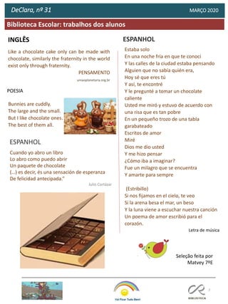 13
Biblioteca Escolar: trabalhos dos alunos
DeClara, nº 31 MARÇO 2020
INGLÊS
Like a chocolate cake only can be made with
chocolate, similarly the fraternity in the world
exist only through fraternity.
PENSAMENTO
uniaoplanetaria.org.br
Bunnies are cuddly.
The large and the small.
But I like chocolate ones.
The best of them all.
POESIA
Seleção feita por
Matvey 7ºE
Estaba solo
En una noche fría en que te conocí
Y las calles de la ciudad estaba pensando
Alguien que no sabía quién era,
Hoy sé que eres tú
Y así, te encontré
Y le pregunté a tomar un chocolate
caliente
Usted me miró y estuvo de acuerdo con
una risa que es tan pobre
En un pequeño trozo de una tabla
garabateado
Escritos de amor
Miré
Dios me dio usted
Y me hizo pensar
¿Cómo iba a imaginar?
Fue un milagro que se encuentra
Y amarte para sempre
(Estribillo)
Si nos fijamos en el cielo, te veo
Si la arena besa el mar, un beso
Y la luna viene a escuchar nuestra canción
Un poema de amor escribió para el
corazón.
Letra de música
ESPANHOL
Cuando yo abro un libro
Lo abro como puedo abrir
Un paquete de chocolate
(…) es decir, és una sensación de esperanza
De felicidad antecipada.”
Julio Cortázar
ESPANHOL
 