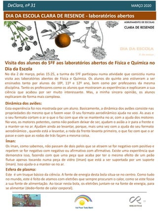 19
DIA DA ESCOLA CLARA DE RESENDE - laboratórios abertos
DeClara, nº 31 MARÇO 2020
Íman:
Os íman, como sabemos, não passam de dois polos que se atraem se for negativo com positivo e
repelem se for negativo com negativo ou afirmativo com afirmativo. Existe uma experiência que
demonstra isso, fazendo com que uma peça que acaba por ter o mesmo efeito de um peão
flutue apenas tocando numa peça de vidro (íman) que está a ser suportada por um suporte
(íman). Isso ajuda-o a manter-se no ar.
Esfera de plasma:
Este é um truque básico da ciência. A fonte de energia desta bola situa-se no centro. Como tudo
no mundo, este é feito de atamos com eletrões que sempre procuram o calor, como se este fosse
a sua fonte de alimentação. Ao tocar nesta bola, os eletrões juntam-se na fonte de energia, para
se alimentar (dedo=fonte de calor corporal).
Visita dos alunos do 5ºF aos laboratórios abertos de Física e Química no
Dia da Escola
No dia 2 de março, pelas 15:25, a turma do 5ºF participou numa atividade que consistiu numa
visita aos laboratórios abertos de Física e Química. Os alunos do quinto ano estiveram a ser
ensinados tanto por alunos do 10º, 11º e 12º ano, bem como por professores da mesma
disciplina. Tanto os professores como os alunos que mostraram as experiências e explicaram a sua
ciência que acabou por ser muito interessante. Mas, a minha sincera opinião, os alunos
explicaram de forma mais complexa.
Dinâmica dos aviões:
Esta experiência foi nos mostrada por um aluno. Basicamente, a dinâmica dos aviões consiste nas
propriedades do mesmo que o fazem voar. O seu formato aerodinâmico ajuda no voo. As asas e
o seu formato cortam o ar o que o faz com que ele se mantenha no ar, com a ajuda dos motores
No voo, os motores potentes, como não podiam deixar de ser, ajudam o avião a ir para a frente e
a manter-se no ar. Ajudam ainda ao levantar, porque, mais uma vez com a ajuda do seu formato
aerodinâmico , quando está a levantar, a roda da frente levanta primeiro, o que faz com que o ar
passe e com que as rodas de trás façam a mesma coisa.
 