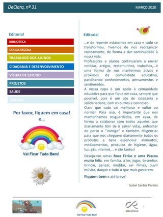 2
DeClara, nº 31 MARÇO 2020
PROJETOS
TRABALHOS DOS ALUNOS
CIDADANIA E DESENVOLVIMENTO
Editorial
DIA DA ESCOLA
VISITAS DE ESTUDO
SAÚDE
Isabel Santos Pereira
Por favor, fiquem em casa!
e…
BIBLIOTECA
Editorial
…e de repente estávamos em casa e tudo se
transformou. Tivemos de nos reorganizar
rapidamente, de forma a dar continuidade à
nossa vida.
Professores e alunos continuaram a enviar
notícias, artigos, testemunhos, trabalhos,…é
uma forma de nos mantermos ativos e
próximos da comunidade educativa,
partilhando conhecimentos, pensamentos e
sentimentos.
A nossa capa é um apelo à comunidade
educativa para que fique em casa, sempre que
possível, pois é um ato de cidadania e
solidariedade, com os outros e connosco.
Claro que tudo vai melhorar e voltar ao
normal. Para isso, é importante que nos
mantenhamos resguardados, em casa, de
forma a colaborar com todos aqueles que
diariamente têm de ir salvar vidas, enfrentar
de perto o “inimigo” e também diligenciar
para que nos cheguem diariamente todos os
produtos e bens essenciais: alimentos,
medicamentos, produtos de higiene, água,
luz, gás, internet,… e são tantos!
Desejo-vos umas Boas Férias e uma Páscoa
muito feliz, em família, a ler, jogar, desenhar,
brincar, pensar, meditar, ver filmes, ouvir
música, dançar e tudo o que mais gostarem.
Fiquem bem e até breve!
PÁSCOA
 