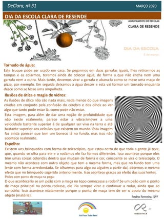 20
DIA DA ESCOLA CLARA DE RESENDE
DeClara, nº 31 MARÇO 2020
Espelho:
Existem uns brinquedos com forma de telescópios, que estou certo de que toda a gente já teve,
que, quando se olha para ele e o rodamos ele faz formas diferentes. Isso acontece porque eles
têm umas coisas coloridas dentro que mudam de forma e cor, consoante se vira o telescópio. O
mesmo não acontece com outro objeto que tem a mesma forma, mas que no fundo tem uma
lente com forma arredondada. Se olharmos para algo ou alguém a partir daí, obtemos o mesmo
efeito que no brinquedo sugerido anteriormente. Isso acontece graças ao efeito das suas lentes.
Peões com ponto de maça na pega:
O que aconteceria se um peão com a maça no topo começasse a rodar? Se um peão com o ponto
de maça principal na ponta rodasse, ele iria sempre virar e continuar a rodar, ainda que ao
contrário. Isso acontece exatamente porque o ponto de maça tem de ser o apoio do mesmo
objeto (matéria).
Ilusões de ótica e magia de vidros:
As ilusões de ótica não são nada mais, nada menos do que imagens
criadas em conjunto pela confusão do cérebro e dos olhos ao ver
algo que tanto pode estar lá, como pode não estar.
Esta imagem, para além de dar uma noção de profundidade que
não existe realmente, parece estar a vibrar/mover a uma
velocidade bastante superior à de qualquer ser vivo na terra e até
bastante superior aos veículos que existem no mundo. Esta imagem
faz ainda parecer que tem um boneco lá no fundo, mas isso não
acontece realmente.
Pedro Ferreira, 5ºF
Tornado de água:
Este truque pode ser usado em casa. Se pegarmos em duas garrafas iguais, lhes retirarmos as
tampas e as colarmos, teremos ainda de colocar água, de forma a que não encha nem uma
garrafa nem a outra. Mais tarde, devemos virar a garrafa e abana-la como se mexe uma maça de
pizza, por exemplo. Em seguida deixamos a água descer e esta vai formar um tornado enquanto
desce como se fosse uma ampulheta.
 