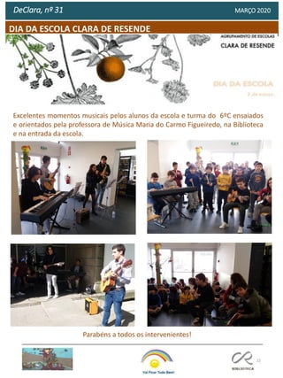 22
DIA DA ESCOLA CLARA DE RESENDE
DeClara, nº 31 MARÇO 2020
Excelentes momentos musicais pelos alunos da escola e turma do 6ºC ensaiados
e orientados pela professora de Música Maria do Carmo Figueiredo, na Biblioteca
e na entrada da escola.
Parabéns a todos os intervenientes!
 