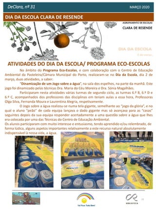 23
DeClara, nº 31 MARÇO 2020
DIA DA ESCOLA CLARA DE RESENDE
ATIVIDADES DO DIA DA ESCOLA/ PROGRAMA ECO-ESCOLAS
No âmbito do Programa Eco-Escolas, e com colaboração com o Centro de Educação
Ambiental da Pasteleira/Câmara Municipal do Porto, realizaram-se no Dia da Escola, dia 2 de
março, duas atividades, a saber:
“Dinamização de um Jogo sobre a água”, na sala dos espelhos, na parte da manhã. Este
jogo foi dinamizado pelas técnicas Dra. Maria do Céu Moreira e Dra. Sónia Magalhães.
Participaram nesta atividades várias turmas de segundo ciclo, as turmas 6.º B, 6.º D e
6.º C, acompanhados dos professores das disciplinas em teriam aulas a essa hora, Professoras
Olga Silva, Fernanda Moura e Laurentina Alegria, respetivamente.
O Jogo sobre a água realizou-se numa tela gigante, semelhante ao “jogo da glória”, e no
qual o aluno “peão” de cada equipa lançava o dado gigante mas só avançava para as “casas”
seguintes depois da sua equipa responder acertadamente a uma questão sobre a água que lhes
era colocada por uma das Técnicas do Centro de Educação Ambiental.
Os alunos participaram com muito interesse e entusiasmo, tendo aprendido e/ou relembrado, de
forma lúdica, alguns aspetos importantes relativamente a este recurso natural absolutamente
indispensável à nossa vida, a água.
 
