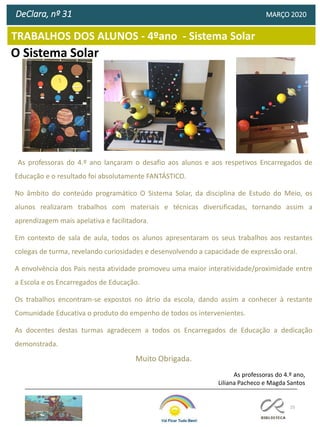 25
TRABALHOS DOS ALUNOS - 4ºano - Sistema Solar
DeClara, nº 31 MARÇO 2020
As professoras do 4.º ano lançaram o desafio aos alunos e aos respetivos Encarregados de
Educação e o resultado foi absolutamente FANTÁSTICO.
No âmbito do conteúdo programático O Sistema Solar, da disciplina de Estudo do Meio, os
alunos realizaram trabalhos com materiais e técnicas diversificadas, tornando assim a
aprendizagem mais apelativa e facilitadora.
Em contexto de sala de aula, todos os alunos apresentaram os seus trabalhos aos restantes
colegas de turma, revelando curiosidades e desenvolvendo a capacidade de expressão oral.
A envolvência dos Pais nesta atividade promoveu uma maior interatividade/proximidade entre
a Escola e os Encarregados de Educação.
Os trabalhos encontram-se expostos no átrio da escola, dando assim a conhecer à restante
Comunidade Educativa o produto do empenho de todos os intervenientes.
As docentes destas turmas agradecem a todos os Encarregados de Educação a dedicação
demonstrada.
Muito Obrigada.
As professoras do 4.º ano,
Liliana Pacheco e Magda Santos
O Sistema Solar
 