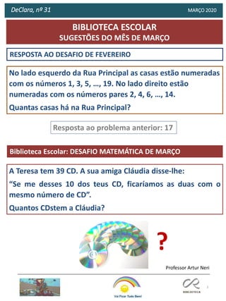 3
RESPOSTA AO DESAFIO DE FEVEREIRO
Biblioteca Escolar: DESAFIO MATEMÁTICA DE MARÇO
Resposta ao problema anterior: 17
Professor Artur Neri
No lado esquerdo da Rua Principal as casas estão numeradas
com os números 1, 3, 5, …, 19. No lado direito estão
numeradas com os números pares 2, 4, 6, …, 14.
Quantas casas há na Rua Principal?
BIBLIOTECA ESCOLAR
SUGESTÕES DO MÊS DE MARÇO
DeClara, nº 31 MARÇO 2020
A Teresa tem 39 CD. A sua amiga Cláudia disse-lhe:
“Se me desses 10 dos teus CD, ficaríamos as duas com o
mesmo número de CD”.
Quantos CDstem a Cláudia?
?
 