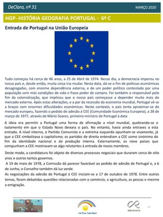 33
HGP- HISTÓRIA GEOGRAFIA PORTUGAL - 6º C
DeClara, nº 31 MARÇO 2020
Entrada de Portugal na União Europeia
Tudo começou há cerca de 46 anos, a 25 de Abril de 1974. Nesse dia, a democracia imperou no
nosso país e, desde então, muita coisa iria mudar. Nesta data, dá-se o fim de políticas económicas
desagregadas, com enorme dependência externa, e de um poder político contestado por uma
população com más condições de vida e fraco poder de compra. Foi também o responsável pelo
fim da colonialização, que implicou que o nosso país começasse a depender muito mais do
mercado externo. Após estas alterações, e a par da recessão da economia mundial, Portugal vê-se
a braços com enormes dificuldades económicas. Neste contexto, o país tenta aproximar-se do
mercado europeu, fazendo o pedido de adesão à CEE (Comunidade Económica Europeia), a 28 de
março de 1977, através de Mário Soares, primeiro-ministro de Portugal à data
A ideia era permitir a Portugal uma forma de afirmação a nível mundial, quebrando-se o
isolamento em que o Estado Novo deixara o país. No entanto, havia ainda entraves a esta
entrada. A nível interno, o Partido Comunista e a extrema esquerda opunham-se vivamente, já
que a CEE simbolizava o capitalismo; os partidos de direita entendiam a CEE como sinónimo do
fim da identidade nacional e da produção interna. Externamente, os nove países que
compunham a CEE mostravam-se algo relutantes à entrada de novos membros.
Deste modo, a candidatura foi objeto de diversos processos negociais que duraram cerca de oito
anos e outros tantos governos.
A 19 de maio de 1978, a Comissão dá parecer favorável ao pedido de adesão de Portugal e, a 6
de Junho, o Conselho também dá luz verde.
As negociações da adesão de Portugal à CEE iniciam-se a 17 de outubro de 1978. Entre outros
temas, foram debatidas questões relacionadas com o comércio, a agricultura, as pescas e mesmo
a emigração.
 