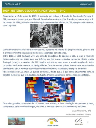 34
HGP- HISTÓRIA GEOGRAFIA PORTUGAL - 6º C
DeClara, nº 31 MARÇO 2020
Finalmente, a 12 de junho de 1985, é assinado, em Lisboa, o Tratado de Adesão de Portugal à
CEE, ao mesmo tempo que, em Madrid, Espanha faz o mesmo. Este Tratado entrou em vigor a 1
de janeiro de 1986, primeiro dia de Portugal como membro efetivo da CEE, que passaria a contar
com 12 países.
Curiosamente foi Mário Soares quem assinou o pedido de adesão e a própria adesão, pois era ele
o primeiro-ministro nesses dois momentos, separados por oito anos.
Entre 1986 e 1991 Portugal vive um período transitório de adesão à CEE, já que o nível de
desenvolvimento do nosso país era inferior ao dos outros estados membros. Desde então
Portugal começou a receber da CEE fundos estruturais que visam a modernização do setor
produtivo, de forma a vencer as desigualdades face aos outros países. No entanto, estes fundos
obedecem a certas normas nos vários setores: económico, fiscalidade, energia e ambiente.
Foi a entrada na CEE, atual UE (União Europeia), desde 1992, e que conta atualmente com 28
estados-membros, que tem ajudado Portugal a crescer, juntamente com os restantes estados.
Duas das grandes conquistas da UE foram, sem dúvida, a livre circulação de pessoas e bens,
conquistada pelo acordo Schengen, de 1995, e a entrada em circulação do Euro, em 2002.
Diogo Amaral nº6, 6ºC
Professora Laurentina Ferreira
 