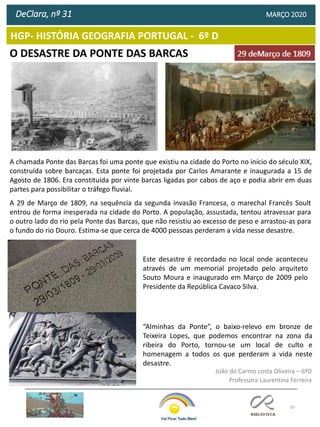 35
HGP- HISTÓRIA GEOGRAFIA PORTUGAL - 6º D
O DESASTRE DA PONTE DAS BARCAS
DeClara, nº 31 MARÇO 2020
João do Carmo costa Oliveira – 6ºD
Professora Laurentina Ferreira
Este desastre é recordado no local onde aconteceu
através de um memorial projetado pelo arquiteto
Souto Moura e inaugurado em Março de 2009 pelo
Presidente da República Cavaco Silva.
A chamada Ponte das Barcas foi uma ponte que existiu na cidade do Porto no início do século XIX,
construída sobre barcaças. Esta ponte foi projetada por Carlos Amarante e inaugurada a 15 de
Agosto de 1806. Era constituída por vinte barcas ligadas por cabos de aço e podia abrir em duas
partes para possibilitar o tráfego fluvial.
A 29 de Março de 1809, na sequência da segunda invasão Francesa, o marechal Francês Soult
entrou de forma inesperada na cidade do Porto. A população, assustada, tentou atravessar para
o outro lado do rio pela Ponte das Barcas, que não resistiu ao excesso de peso e arrastou-as para
o fundo do rio Douro. Estima-se que cerca de 4000 pessoas perderam a vida nesse desastre.
“Alminhas da Ponte”, o baixo-relevo em bronze de
Teixeira Lopes, que podemos encontrar na zona da
ribeira do Porto, tornou-se um local de culto e
homenagem a todos os que perderam a vida neste
desastre.
 