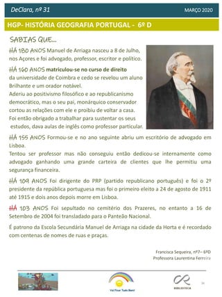 36
HGP- HISTÓRIA GEOGRAFIA PORTUGAL - 6º D
DeClara, nº 31 MARÇO 2020
Francisca Sequeira, nº7– 6ºD
Professora Laurentina Ferreira
SABIAS QUE…
HÁ 180 ANOS Manuel de Arriaga nasceu a 8 de Julho,
nos Açores e foi advogado, professor, escritor e político.
HÁ 160 ANOS matriculou-se no curso de direito
da universidade de Coimbra e cedo se revelou um aluno
Brilhante e um orador notável.
Aderiu ao positivismo filosófico e ao republicanismo
democrático, mas o seu pai, monárquico conservador
cortou as relações com ele e proibiu de voltar a casa.
Foi então obrigado a trabalhar para sustentar os seus
estudos, dava aulas de inglês como professor particular.
HÁ 155 ANOS Formou-se e no ano seguinte abriu um escritório de advogado em
Lisboa.
Tentou ser professor mas não conseguiu então dedicou-se internamente como
advogado ganhando uma grande carteira de clientes que lhe permitiu uma
segurança financeira.
HÁ 109 ANOS Foi dirigente do PRP (partido republicano português) e foi o 2º
presidente da república portuguesa mas foi o primeiro eleito a 24 de agosto de 1911
até 1915 e dois anos depois morre em Lisboa.
HÁ 103 ANOS Foi sepultado no cemitério dos Prazeres, no entanto a 16 de
Setembro de 2004 foi transladado para o Panteão Nacional.
É patrono da Escola Secundária Manuel de Arriaga na cidade da Horta e é recordado
com centenas de nomes de ruas e praças.
 
