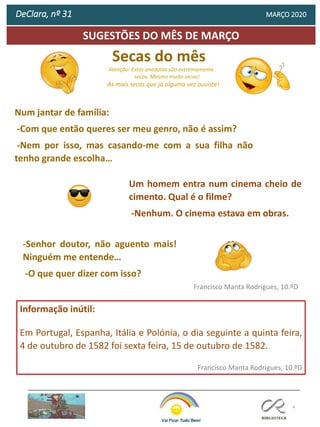 Secas do mês
Atenção: Estas anedotas são extremamente
secas. Mesmo muito secas!
As mais secas que já alguma vez ouviste!
-
4
SUGESTÕES DO MÊS DE MARÇO
Informação inútil:
Em Portugal, Espanha, Itália e Polónia, o dia seguinte a quinta feira,
4 de outubro de 1582 foi sexta feira, 15 de outubro de 1582.
Francisco Manta Rodrigues, 10.ºD
Francisco Manta Rodrigues, 10.ºD
DeClara, nº 31 MARÇO 2020
Num jantar de família:
-Com que então queres ser meu genro, não é assim?
-Nem por isso, mas casando-me com a sua filha não
tenho grande escolha…
Um homem entra num cinema cheio de
cimento. Qual é o filme?
-Nenhum. O cinema estava em obras.
-Senhor doutor, não aguento mais!
Ninguém me entende…
-O que quer dizer com isso?
 