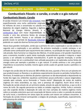 42
TRABALHOS DOS ALUNOS - QUÍMICA - 12º Ano
DeClara, nº 31 MARÇO 2020
Combustíveis Fósseis: o carvão, o crude e o gás natural
Combustíveis fósseis- Carvão
O carvão mineral é um mineral não renovável, mais
especificamente uma rocha sedimentar originada
há milhares de anos e encontrada no subsolo em
depósitos de origem orgânica. Segundo a Agência
Nacional de Energia Elétrica (Aneel), é o
combustível fóssil com maior disponibilidade no
mundo e uma das primeiras fontes de energia
usadas pelo homem. Passou a ser utilizado em
grande escala no período da Revolução Industrial,
podendo ser usado de diversas formas pelo homem
Houve duas grandes revoluções, sendo que a primeira foi com a exploração e uso do carvão e a
segunda com a exploração e uso petróleo. Na primeira revolução o carvão começou a ser
utilizado como combustível para aquecimento das caldeiras, na produção do vapor de água que,
sob pressão, fazia funcionar as máquinas das fábricas. O carvão passou a ter grande importância
para a economia mundial a partir desta revolução, especialmente quando a máquina a vapor
passou a ser utilizada na produção manufatureira. A partir da segunda revolução, o carvão
começa a deixar de ser o combustível mais utilizado passando a ser exploradas outras fontes de
energia como por exemplo o petróleo e o gás natural. O carvão continua a ter uma grande
importância na economia mundial, mesmo agora sendo usado em grande escala o petróleo e o
gás natural.
A origem do carvão data de há cerca de 300 milhões de anos, quando a Terra era um planeta em
que predominavam as florestas e os pântanos especialmente durante os períodos Carbonífero e
Permiano. À medida que os detritos de plantas superiores se vão decompondo e depositando no
fundo dos lagos (ou ambientes aquáticos continentais pouco profundos e pouco oxigenados),
camada após camada, vai-se formando a “manta morta” (deposição de restos de matéria
orgânica em meio anaeróbico, ou seja, sem a presença de oxigénio). Assim dá-se início à
formação do carvão através de um primeiro estado, através da ação de bactérias, a que se dá o
nome de turfa. De seguida percorrem-se todos os estados seguintes, linhito, hulha e antracite
que vão surgindo devido à deposição de cada vez mais camadas de matéria orgânica morta
sobre as camadas anteriores que com associação de fatores como o calor e a pressão da camada
de turfa inicial, a transforma em vários tipos de carvões com teores em carbono crescentes. A
formação do carvão mineral corresponde a estágios de produção, especificada, especialmente,
pela presença de carbono.
 