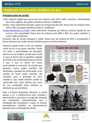 43
TRABALHOS DOS ALUNOS QUÍMICA 12º Ano
DeClara, nº 31 MARÇO 2020
Principais tipos de carvão:
Turfa: material vegetal que possui teor de carbono entre 55% e 60% e permite a identificação
dos restos vegetais. Seu poder calorífico é inferior a 4.000 kcal.
Linhito: rocha sedimentar formada a partir da compressão da turfa. Possui teor de carbono entre
67% e 78%. Seu poder calorífico é inferior a 4.000 kcal.
Carvão betuminoso ou hulha: rocha sedimentar composta por betume (mistura líquida de cor
escura e alta viscosidade). Possui teor de carbono entre 80% a 90%. Seu poder calorífico é
entre 7.000 a 8.650 kcal.
Antracito: tipo de carvão compacto e sólido. Possui teor de carbono de 96% e corresponde à
forma mais pura do carvão mineral. Contém pouco ou nenhum betume.
Portanto quanto maior o teor em carbono
maior vai ser o seu poder calorífico. Tendo
em conta a profundidade de formação,
pode-se ver na imagem ao lado que a turfa
é o que se forma mais à superfície, seguido
do linhito e do carvão betuminoso ou hulha
e que o que se forma em maior
profundidade é o antracito. Os carvões que
possuem menor poder calorífico são
destinados à geração de eletricidade. Já os
carvões de maior poder calorífico são
utilizados para a produção de ferro
metálico e aço, sendo também usados na
construção civis. Esses últimos, por causa
de sua combustão lenta, também se
destinam ao uso doméstico.
Após a Primeira Revolução Industrial, o carvão
passou a ser a matéria-prima mais utilizada e
desenvolvida o que levou à sua grande utilização
nos transportes, nomeadamente com a
introdução dos transportes a vapor. As centrais
termoelétricas também se desenvolveram
bastante com a introdução do carvão.
 