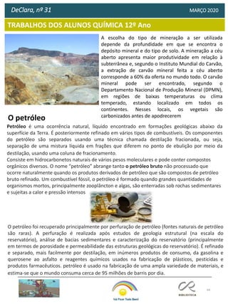 44
TRABALHOS DOS ALUNOS QUÍMICA 12º Ano
DeClara, nº 31 MARÇO 2020
A escolha do tipo de mineração a ser utilizada
depende da profundidade em que se encontra o
depósito mineral e do tipo de solo. A mineração a céu
aberto apresenta maior produtividade em relação à
subterrânea e, segundo o Instituto Mundial do Carvão,
a extração de carvão mineral feita a céu aberto
corresponde a 60% da oferta no mundo todo. O carvão
mineral pode ser encontrado, segundo o
Departamento Nacional de Produção Mineral (DPMN),
em regiões de baixas temperaturas ou clima
temperado, estando localizado em todos os
continentes. Nesses locais, os vegetais são
carbonizados antes de apodrecerem
O petróleo
Petróleo é uma ocorrência natural, líquido encontrado em formações geológicas abaixo da
superfície da Terra. É posteriormente refinado em vários tipos de combustíveis. Os componentes
do petróleo são separados usando uma técnica chamada destilação fracionada, ou seja,
separação de uma mistura líquida em frações que diferem no ponto de ebulição por meio da
destilação, usando uma coluna de fracionamento.
Consiste em hidrocarbonetos naturais de vários pesos moleculares e pode conter compostos
orgânicos diversos. O nome “petróleo” abrange tanto o petróleo bruto não processado que
ocorre naturalmente quando os produtos derivados de petróleo que são compostos de petróleo
bruto refinado. Um combustível fóssil, o petróleo é formado quando grandes quantidades de
organismos mortos, principalmente zooplâncton e algas, são enterradas sob rochas sedimentares
e sujeitas a calor e pressão intensos
O petróleo foi recuperado principalmente por perfuração de petróleo (fontes naturais de petróleo
são raras). A perfuração é realizada após estudos de geologia estrutural (na escala do
reservatório), análise de bacias sedimentares e caracterização do reservatório (principalmente
em termos de porosidade e permeabilidade das estruturas geológicas do reservatório). É refinado
e separado, mais facilmente por destilação, em inúmeros produtos de consumo, da gasolina e
querosene ao asfalto e reagentes químicos usados ​​na fabricação de plásticos, pesticidas e
produtos farmacêuticos. petróleo é usado na fabricação de uma ampla variedade de materiais, e
estima-se que o mundo consuma cerca de 95 milhões de barris por dia.
 