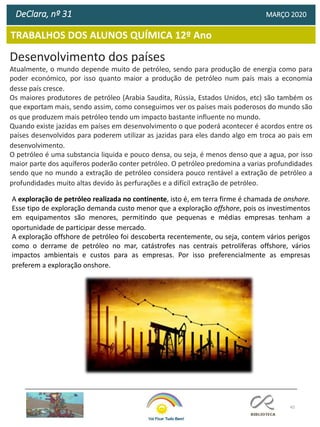 45
TRABALHOS DOS ALUNOS QUÍMICA 12º Ano
DeClara, nº 31 MARÇO 2020
Desenvolvimento dos países
Atualmente, o mundo depende muito de petróleo, sendo para produção de energia como para
poder económico, por isso quanto maior a produção de petróleo num país mais a economia
desse país cresce.
Os maiores produtores de petróleo (Arabia Saudita, Rússia, Estados Unidos, etc) são também os
que exportam mais, sendo assim, como conseguimos ver os países mais poderosos do mundo são
os que produzem mais petróleo tendo um impacto bastante influente no mundo.
Quando existe jazidas em países em desenvolvimento o que poderá acontecer é acordos entre os
países desenvolvidos para poderem utilizar as jazidas para eles dando algo em troca ao pais em
desenvolvimento.
O petróleo é uma substancia liquida e pouco densa, ou seja, é menos denso que a agua, por isso
maior parte dos aquíferos poderão conter petróleo. O petróleo predomina a varias profundidades
sendo que no mundo a extração de petróleo considera pouco rentável a extração de petróleo a
profundidades muito altas devido às perfurações e a difícil extração de petróleo.
A exploração de petróleo realizada no continente, isto é, em terra firme é chamada de onshore.
Esse tipo de exploração demanda custo menor que a exploração offshore, pois os investimentos
em equipamentos são menores, permitindo que pequenas e médias empresas tenham a
oportunidade de participar desse mercado.
A exploração offshore de petróleo foi descoberta recentemente, ou seja, contem vários perigos
como o derrame de petróleo no mar, catástrofes nas centrais petrolíferas offshore, vários
impactos ambientais e custos para as empresas. Por isso preferencialmente as empresas
preferem a exploração onshore.
 