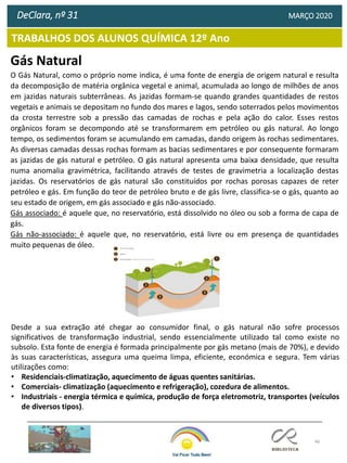 46
TRABALHOS DOS ALUNOS QUÍMICA 12º Ano
DeClara, nº 31 MARÇO 2020
Gás Natural
O Gás Natural, como o próprio nome indica, é uma fonte de energia de origem natural e resulta
da decomposição de matéria orgânica vegetal e animal, acumulada ao longo de milhões de anos
em jazidas naturais subterrâneas. As jazidas formam-se quando grandes quantidades de restos
vegetais e animais se depositam no fundo dos mares e lagos, sendo soterrados pelos movimentos
da crosta terrestre sob a pressão das camadas de rochas e pela ação do calor. Esses restos
orgânicos foram se decompondo até se transformarem em petróleo ou gás natural. Ao longo
tempo, os sedimentos foram se acumulando em camadas, dando origem às rochas sedimentares.
As diversas camadas dessas rochas formam as bacias sedimentares e por consequente formaram
as jazidas de gás natural e petróleo. O gás natural apresenta uma baixa densidade, que resulta
numa anomalia gravimétrica, facilitando através de testes de gravimetria a localização destas
jazidas. Os reservatórios de gás natural são constituídos por rochas porosas capazes de reter
petróleo e gás. Em função do teor de petróleo bruto e de gás livre, classifica-se o gás, quanto ao
seu estado de origem, em gás associado e gás não-associado.
Gás associado: é aquele que, no reservatório, está dissolvido no óleo ou sob a forma de capa de
gás.
Gás não-associado: é aquele que, no reservatório, está livre ou em presença de quantidades
muito pequenas de óleo.
Desde a sua extração até chegar ao consumidor final, o gás natural não sofre processos
significativos de transformação industrial, sendo essencialmente utilizado tal como existe no
subsolo. Esta fonte de energia é formada principalmente por gás metano (mais de 70%), e devido
às suas características, assegura uma queima limpa, eficiente, económica e segura. Tem várias
utilizações como:
• Residenciais-climatização, aquecimento de águas quentes sanitárias.
• Comerciais- climatização (aquecimento e refrigeração), cozedura de alimentos.
• Industriais - energia térmica e química, produção de força eletromotriz, transportes (veículos
de diversos tipos).
 