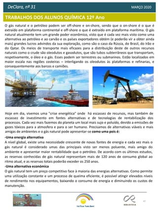 47
TRABALHOS DOS ALUNOS QUÍMICA 12º Ano
DeClara, nº 31 MARÇO 2020
O gás natural e o petróleo podem ser off-shore e on-shore, sendo que o on-shore é o que é
extraído em plataforma continental e off-shore o que é extraído em plataforma marítima. O gás
natural atualmente tem um grande poder econômico, visto que é cada vez mais visto como uma
alternativa ao petróleo e ao carvão e os países exportadores obtém (e poderão vir a obter ainda
mais) grandes lucros advindos da sua exploração, como são o caso da Rússia, do Brasil, do Irão e
do Qatar. Os meios de transporte mais eficazes para a distribuição deste de outros recursos
naturais como o crude são oleodutos e gasodutos, que são tubos subterrâneos que transportam,
respetivamente, o óleo e o gás. Esses podem ser terrestres ou submarinos. Estão localizados em
maior escala nas regiões costeiras ─ interligando os oleodutos às plataformas e refinarias, e
consequentemente aos barcos e camiões.
Hoje em dia, vivemos uma "crise energética" onde há escassez de recursos, mas também de
escassez de investimento em fontes alternativas e de tecnologias de rentabilização dos
processos. Cada vez mais fazemos do planeta um local mais sujo e poluído, devido a emissões de
gazes tóxicos para a atmosfera e para o ser humano. Precisamos de alternativas viáveis e mais
amigas de ambientes e o gás natural pode apresentar-se como uma pois é:
-Uma energia alternativa
A nível global, existe uma necessidade crescente de novas fontes de energia e cada vez mais o
gás natural é considerado umas das principais visto ser menos poluente, mais amigo do
ambiente e apresentar maior rentabilidade que o petróleo. De acordo com os últimos estudos,
as reservas conhecidas de gás natural representam mais de 120 anos de consumo global ao
ritmo atual, e as reservas totais poderão exceder os 250 anos.
-Uma alternativa económica
O gás natural tem um preço competitivo face à maioria das energias alternativas. Como permite
uma utilização constante e um processo de queima eficiente, é possível atingir elevados níveis
de rendimento nos equipamentos, baixando o consumo de energia e diminuindo os custos de
manutenção.
 