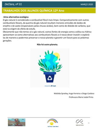 48
TRABALHOS DOS ALUNOS QUÍMICA 12º Ano
DeClara, nº 31 MARÇO 2020
Mafalda Spratley, Hugo Ferreira e Diogo Cardoso
-Uma alternativa ecológica
O gás natural é considerado o combustível fóssil mais limpo. Comparativamente com outros
combustíveis fósseis, da queima do gás natural resultam menores emissões de óxidos de
enxofre e de azoto (responsáveis pelas chuvas ácidas), bem como de dióxido de carbono, que
está na origem do efeito de estufa.
Obviamente que não temos só o gás natural, outras fontes de energia como a eólica ou hídrica
apresentam-se como alternativas aos combustíveis fósseis e é nosso dever investir e explorá-
las de maneira a podermos preservar o nosso planeta e garantir um futuro para as próximas
gerações.
Não há outro planeta.
Professora Maria Isabel Pinto
 