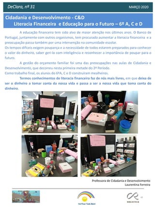 49
Cidadania e Desenvolvimento - C&D
Literacia Financeira e Educação para o Futuro – 6º A, C e D
DeClara, nº 31 MARÇO 2020
A educação financeira tem sido alvo de maior atenção nos últimos anos. O Banco de
Portugal, juntamente com outros organismos, tem procurado aumentar a literacia financeira e a
preocupação passa também por uma intervenção na comunidade escolar.
Os tempos difíceis exigem poupança e a necessidade de todos estarem preparados para conhecer
o valor do dinheiro, saber geri-lo com inteligência e reconhecer a importância de poupar para o
futuro.
A gestão do orçamento familiar foi uma das preocupações nas aulas de Cidadania e
Desenvolvimento, que decorreu nesta primeira metade do 2º Período.
Como trabalho final, os alunos do 6ºA, C e D construíram mealheiros.
Termos conhecimentos de literacia financeira faz de nós mais livres, em que deixa de
ser o dinheiro a tomar conta da nossa vida e passa a ser a nossa vida que toma conta do
dinheiro.
Professora de Cidadania e Desenvolvimento
Laurentina Ferreira
 