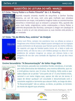 5
SUGESTÕES DE LEITURA DO MÊS MARÇO
2.º Ciclo: “Harry Potter e a Pedra Filosofal” de J. K. Rowling
3.º Ciclo: “Os da Minha Rua, estórias” de Ondjaki
Ensino Secundário: “A Desumanização” de Valter Hugo Mãe
DeClara, nº 31 MARÇO 2020
Este romance, passado nos recônditos fiordes islandeses, é narrado
por Halla (diminutivo de Halladora), uma menina diferente, que viu
a irmã gémea morrer, aos 11 anos. Na história, Halla conta o que
sobra depois de se perder “uma parte de si”. É uma história triste,
sensível e um tanto trágica que, apesar de não ser de terror, é
capaz de deixar qualquer um assustado e desumanizado com a
constante angústia e tormenta que atacam Halla, ao longo da obra.
“A Desumanização” são as sobras, as dores, as perdas, os terrores
da morte de alguém que amamos.
Francisco Manta Rodrigues, 10.ºD
Quando naquela cinzenta manhã de terça-feira o Senhor Dursley
deparou, ao sair de casa, com uma gata malhada que estudava
atentamente um mapa, mal poderia imaginar todos os acontecimentos
estranhos e misteriosos que se estavam a preparar. Mas, quando dez
anos mais tarde, enigmáticas cartas endereçadas a Harry Potter, o
sobrinho desprezado dos Dursleys, começam a chegar em catadupa lá
a casa, é como se um raio atravessasse as suas mentes está prestes a
ser revelado.
Como num filme, sempre me acontecia isso: eu olhava as coisas e
imaginava uma música triste; depois quase conseguia ver os espaços
vazios encherem-se de pessoas que fizeram parte da minha infância.
De repente um jogo de futebol podia iniciar ali, a bola e tudo em
câmara lenta, um dia eu vou a um médico porque eu devo ter esse
problema de sempre imaginar as coisas em câmara lenta e ter
vergonha de me dar uma vontade de lágrimas ali ao pé dos meus
amigos…
 