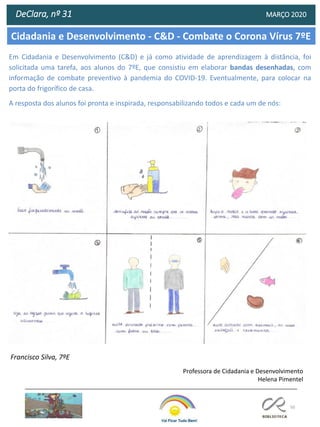 50
Cidadania e Desenvolvimento - C&D - Combate o Corona Vírus 7ºE
DeClara, nº 31 MARÇO 2020
Professora de Cidadania e Desenvolvimento
Helena Pimentel
Em Cidadania e Desenvolvimento (C&D) e já como atividade de aprendizagem à distância, foi
solicitada uma tarefa, aos alunos do 7ºE, que consistiu em elaborar bandas desenhadas, com
informação de combate preventivo à pandemia do COVID-19. Eventualmente, para colocar na
porta do frigorífico de casa.
A resposta dos alunos foi pronta e inspirada, responsabilizando todos e cada um de nós:
Francisco Silva, 7ºE
 